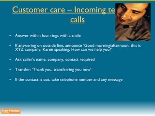 Customer care – Incoming telephone calls Answer within four rings with a smile If answering on outside line, announce ‘Good morning/afternoon, this is XYZ company, Karen speaking, How can we help you?’ Ask caller’s name, company, contact required Transfer: ‘Thank you, transferring you now’ If the contact is out, take telephone number and any message 