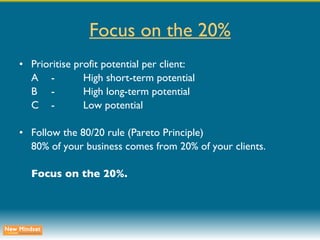 Focus on the 20% Prioritise profit potential per client: A - High short-term potential B - High long-term potential C - Low potential Follow the 80/20 rule (Pareto Principle) 80% of your business comes from 20% of your clients. Focus on the 20%. 