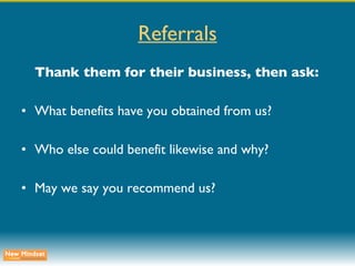 Referrals Thank them for their business, then ask: What benefits have you obtained from us? Who else could benefit likewise and why? May we say you recommend us? 