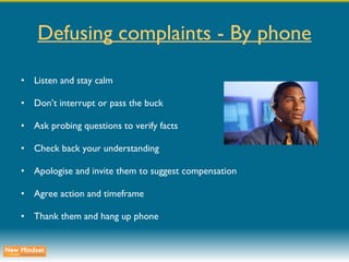 Defusing complaints - By phone Listen and stay calm Don’t interrupt or pass the buck Ask probing questions to verify facts Check back your understanding Apologise and invite them to suggest compensation Agree action and timeframe Thank them and hang up phone 