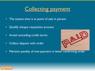 Collecting payment The easiest time is at point of sale in person Qualify cheque requisition process Avoid conceding credit terms Collect deposit with order Mention penalty of non-payment in letter confirming order 