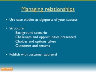 Managing relationships Use case studies as signposts of your success Structure: Background scenario Challenges and opportunities presented Choices and options taken Outcomes and returns Publish with customer approval 
