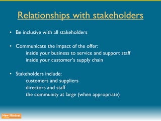 Relationships with stakeholders Be inclusive with all stakeholders Communicate the impact of the offer: inside your business to service and support staff inside your customer’s supply chain Stakeholders include: customers and suppliers directors and staff the community at large (when appropriate) 