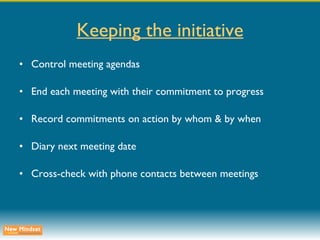 Keeping the initiative Control meeting agendas End each meeting with their commitment to progress Record commitments on action by whom & by when Diary next meeting date Cross-check with phone contacts between meetings 