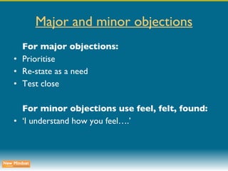 Major and minor objections For major objections: Prioritise Re-state as a need Test close For minor objections use feel, felt, found: ‘ I understand how you feel….’ 