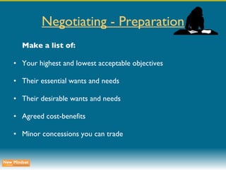 Negotiating - Preparation Make a list of: Your highest and lowest acceptable objectives Their essential wants and needs Their desirable wants and needs Agreed cost-benefits Minor concessions you can trade 