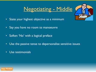 Negotiating - Middle State your highest objective as a minimum Say you have no room to manoeuvre Soften ‘No’ with a logical preface Use the passive tense to depersonalise sensitive issues Use testimonials 