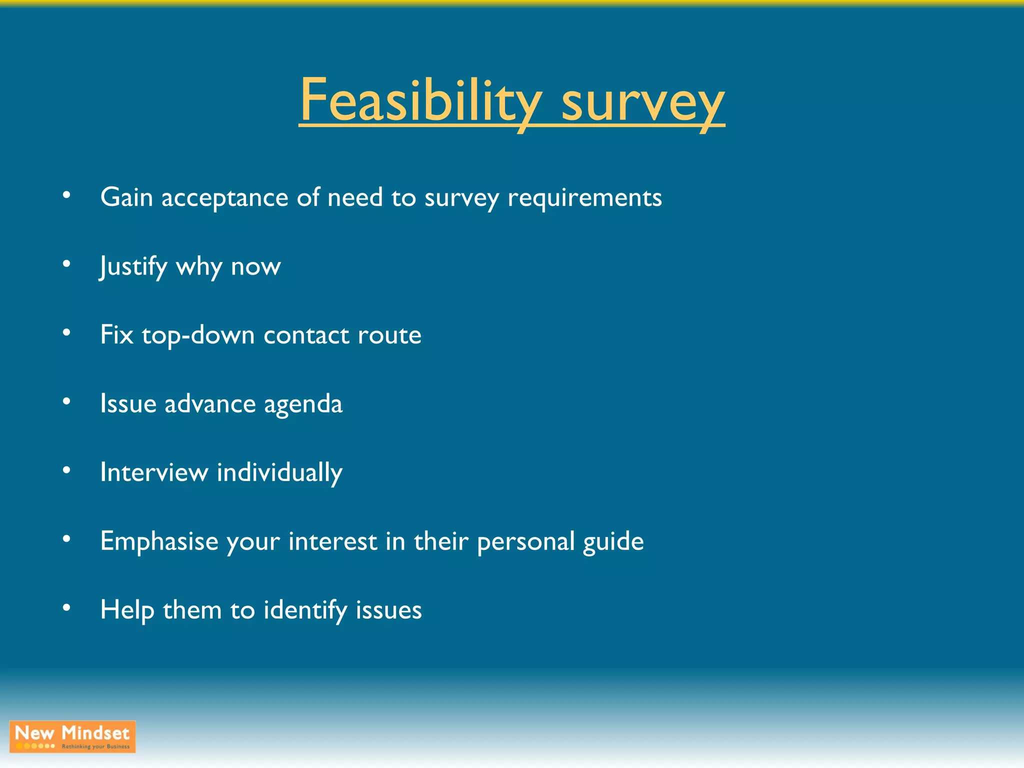 Feasibility survey Gain acceptance of need to survey requirements Justify why now Fix top-down contact route Issue advance agenda Interview individually Emphasise your interest in their personal guide Help them to identify issues 