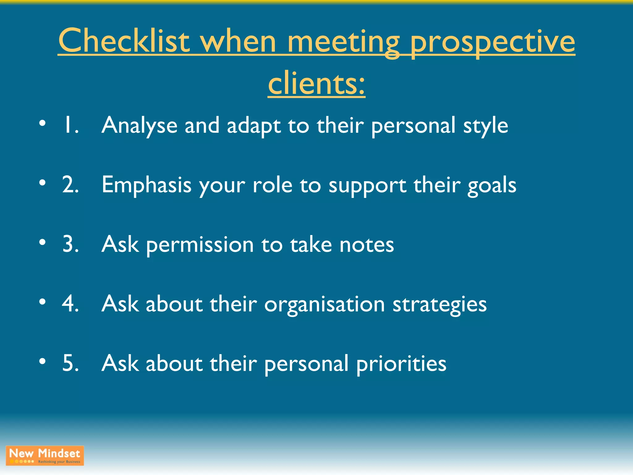 Checklist when meeting prospective clients: 1. Analyse and adapt to their personal style 2. Emphasis your role to support their goals 3. Ask permission to take notes 4. Ask about their organisation strategies 5. Ask about their personal priorities 