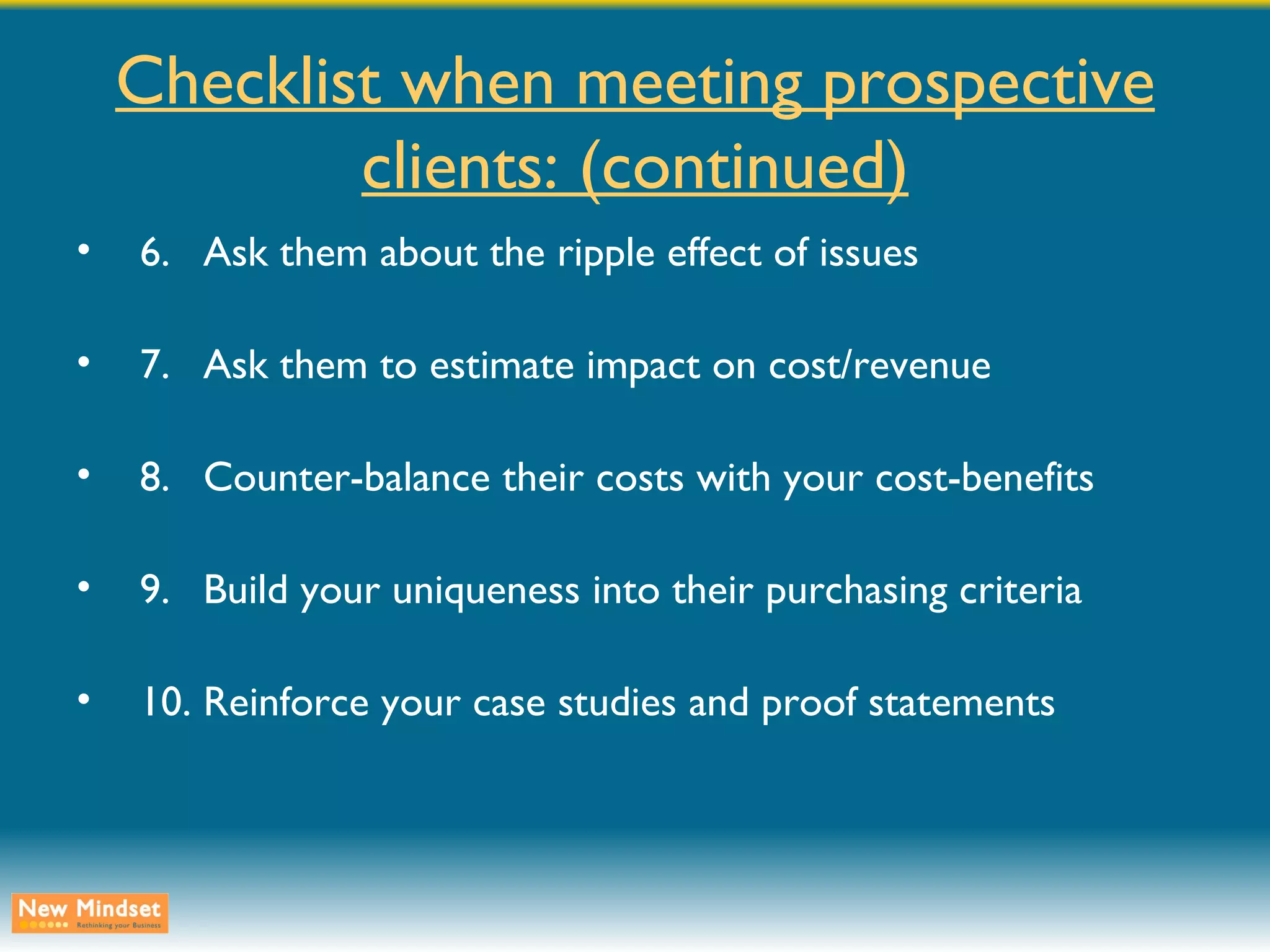 Checklist when meeting prospective clients: (continued) 6. Ask them about the ripple effect of issues 7. Ask them to estimate impact on cost/revenue 8. Counter-balance their costs with your cost-benefits 9. Build your uniqueness into their purchasing criteria 10. Reinforce your case studies and proof statements 