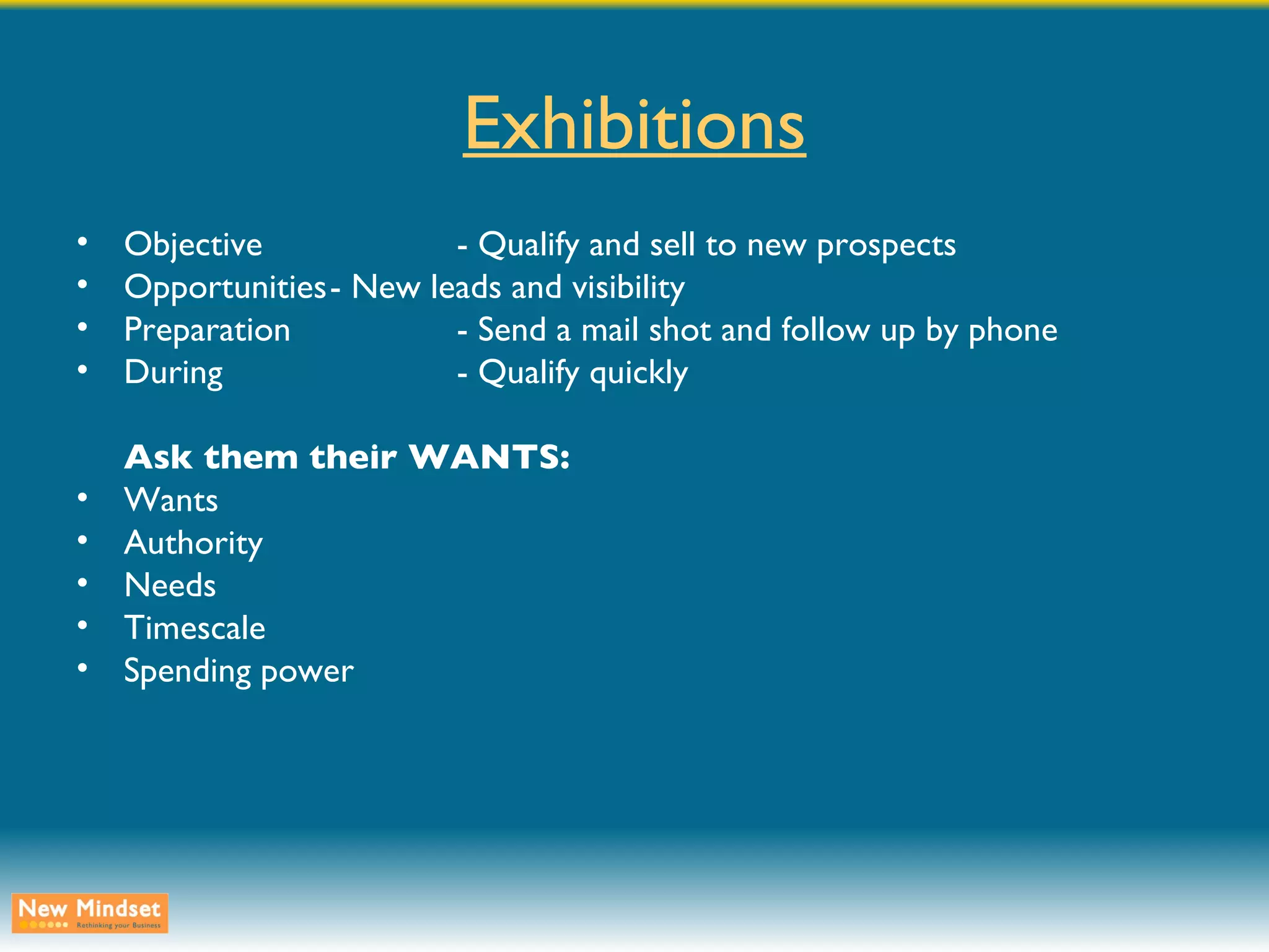 Exhibitions Objective - Qualify and sell to new prospects Opportunities - New leads and visibility Preparation - Send a mail shot and follow up by phone During - Qualify quickly Ask them their WANTS: Wants Authority Needs Timescale Spending power 