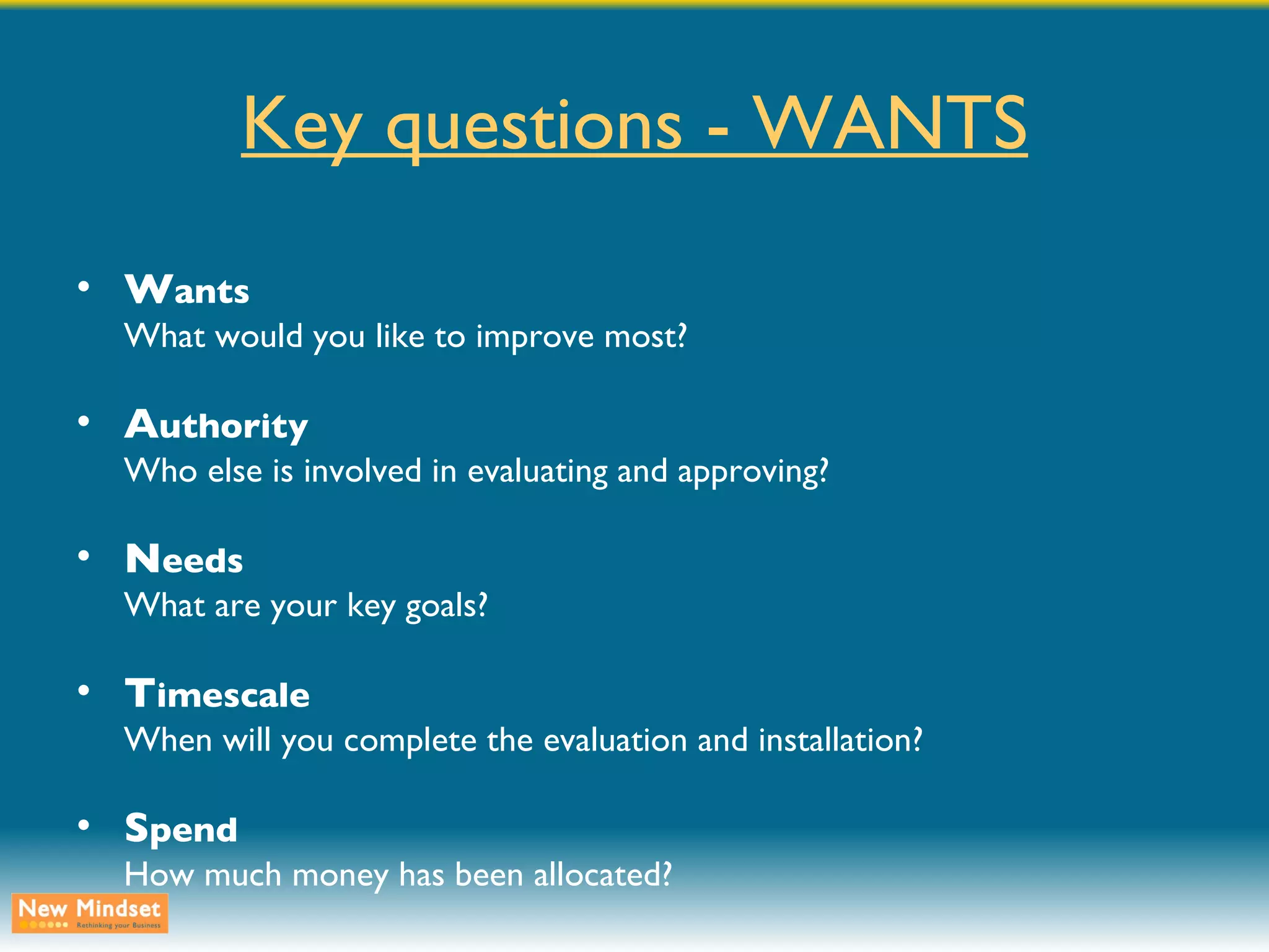 Key questions - WANTS W ants What would you like to improve most? A uthority Who else is involved in evaluating and approving? N eeds What are your key goals? T imescale When will you complete the evaluation and installation? S pend How much money has been allocated? 