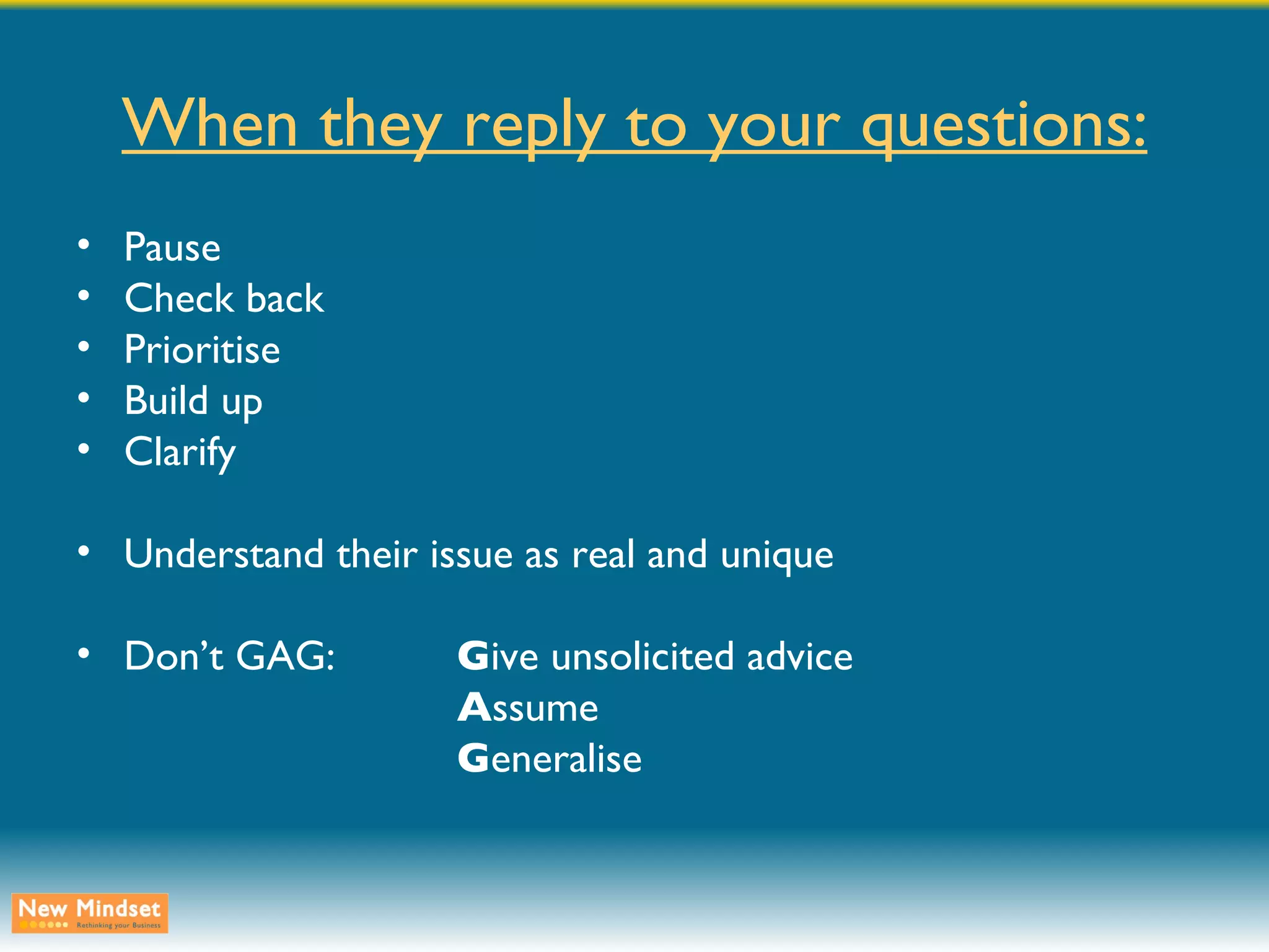 When they reply to your questions: Pause Check back Prioritise Build up Clarify Understand their issue as real and unique Don’t GAG: G ive unsolicited advice A ssume G eneralise 