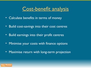 Cost-benefit analysis Calculate benefits in terms of money Build cost-savings into their cost centres Build earnings into their profit centres Minimise your costs with finance options Maximise return with long-term projection 