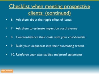 Checklist when meeting prospective clients: (continued) 6. Ask them about the ripple effect of issues 7. Ask them to estimate impact on cost/revenue 8. Counter-balance their costs with your cost-benefits 9. Build your uniqueness into their purchasing criteria 10. Reinforce your case studies and proof statements 