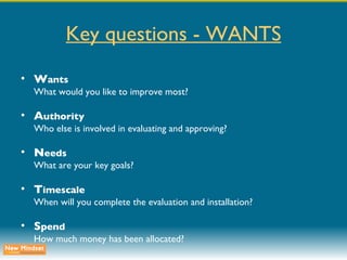 Key questions - WANTS W ants What would you like to improve most? A uthority Who else is involved in evaluating and approving? N eeds What are your key goals? T imescale When will you complete the evaluation and installation? S pend How much money has been allocated? 