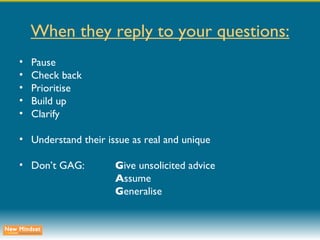 When they reply to your questions: Pause Check back Prioritise Build up Clarify Understand their issue as real and unique Don’t GAG: G ive unsolicited advice A ssume G eneralise 