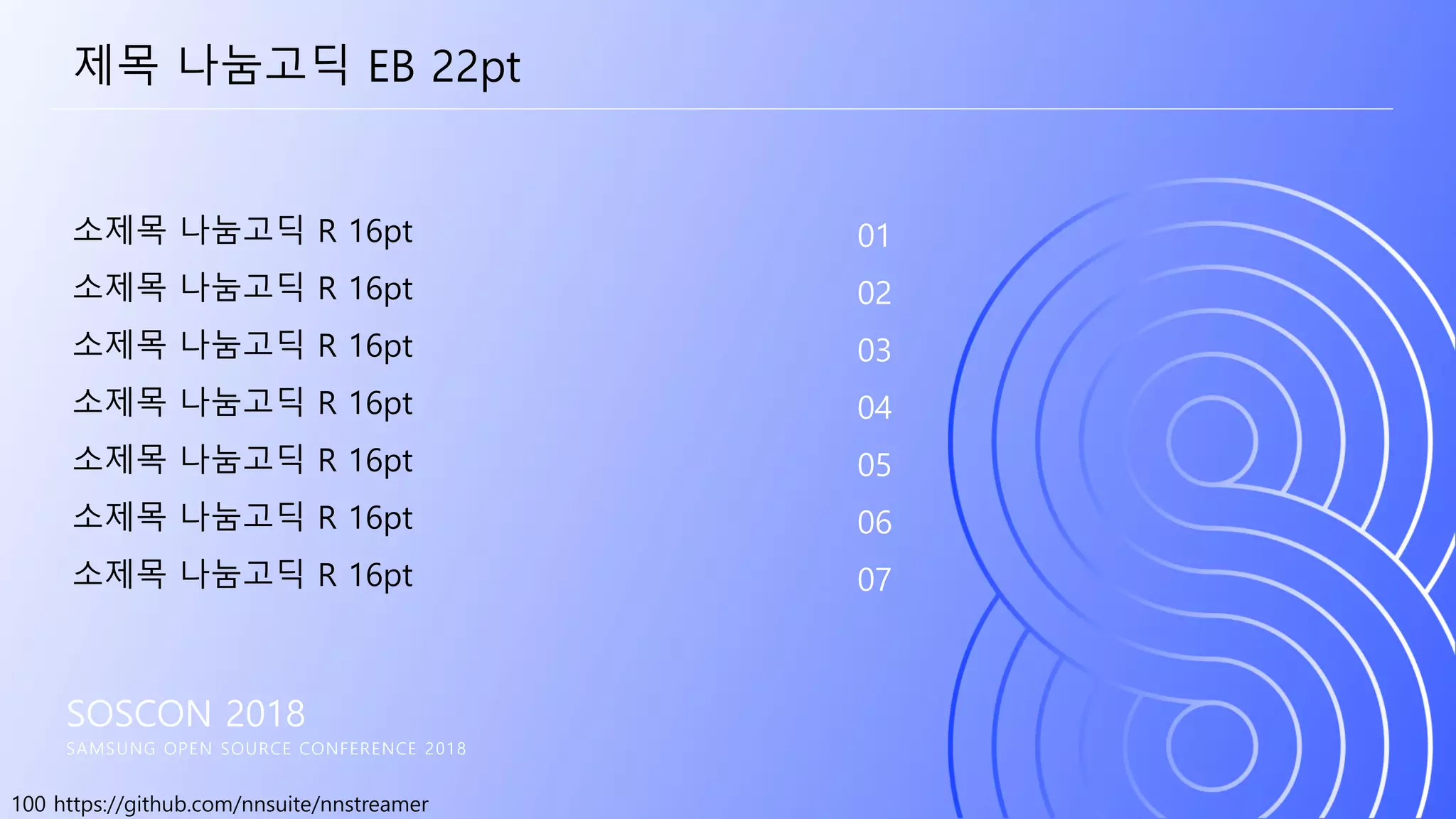 100 https://github.com/nnsuite/nnstreamer
SOSCON 2018
SAMSUNG OPEN SOURCE CONFERENCE 2018
소제목 나눔고딕 R 16pt
소제목 나눔고딕 R 16pt
소제목 나눔고딕 R 16pt
소제목 나눔고딕 R 16pt
소제목 나눔고딕 R 16pt
소제목 나눔고딕 R 16pt
소제목 나눔고딕 R 16pt
01
02
03
04
05
06
07
제목 나눔고딕 EB 22pt
 