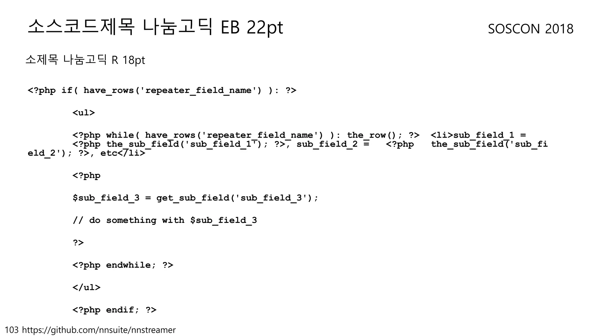 103 https://github.com/nnsuite/nnstreamer
SOSCON 2018
<?php if( have_rows('repeater_field_name') ): ?>
<ul>
<?php while( have_rows('repeater_field_name') ): the_row(); ?> <li>sub_field_1 =
<?php the_sub_field('sub_field_1'); ?>, sub_field_2 = <?php the_sub_field('sub_fi
eld_2'); ?>, etc</li>
<?php
$sub_field_3 = get_sub_field('sub_field_3');
// do something with $sub_field_3
?>
<?php endwhile; ?>
</ul>
<?php endif; ?>
소스코드제목 나눔고딕 EB 22pt
소제목 나눔고딕 R 18pt
 