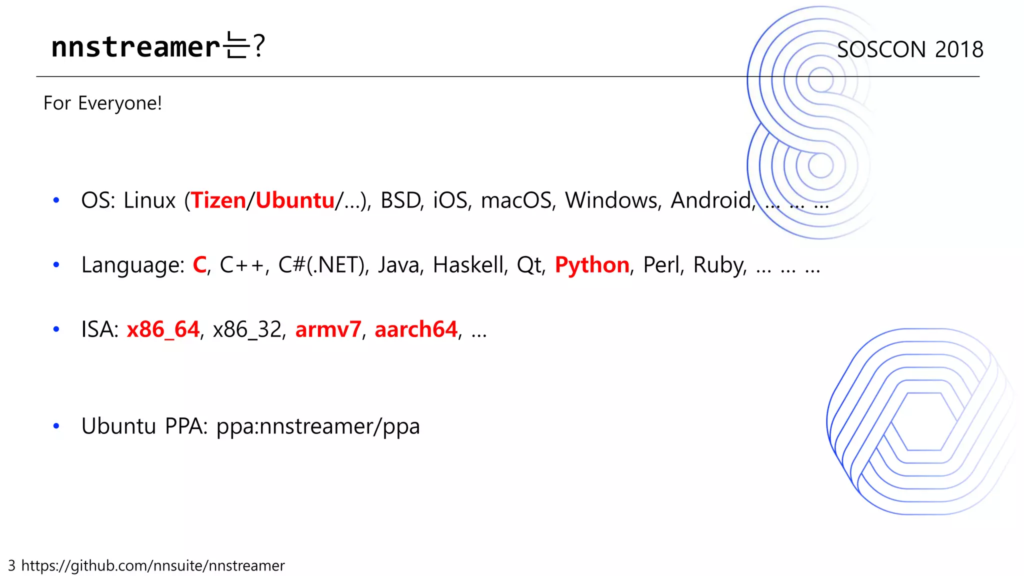 3 https://github.com/nnsuite/nnstreamer
SOSCON 2018
For Everyone!
• OS: Linux (Tizen/Ubuntu/…), BSD, iOS, macOS, Windows, Android, … … …
• Language: C, C++, C#(.NET), Java, Haskell, Qt, Python, Perl, Ruby, … … …
• ISA: x86_64, x86_32, armv7, aarch64, …
• Ubuntu PPA: ppa:nnstreamer/ppa
nnstreamer는?
 