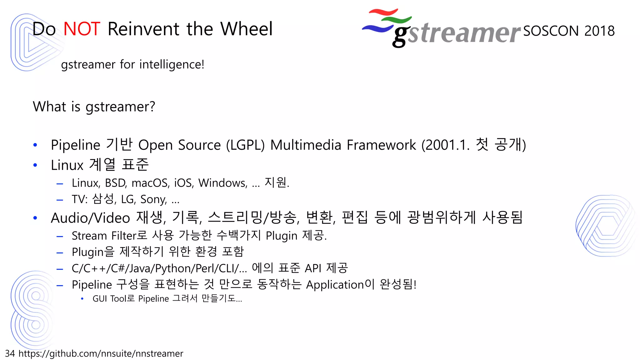 34 https://github.com/nnsuite/nnstreamer
SOSCON 2018
gstreamer for intelligence!
What is gstreamer?
• Pipeline 기반 Open Source (LGPL) Multimedia Framework (2001.1. 첫 공개)
• Linux 계열 표준
– Linux, BSD, macOS, iOS, Windows, … 지원.
– TV: 삼성, LG, Sony, …
• Audio/Video 재생, 기록, 스트리밍/방송, 변환, 편집 등에 광범위하게 사용됨
– Stream Filter로 사용 가능한 수백가지 Plugin 제공.
– Plugin을 제작하기 위한 환경 포함
– C/C++/C#/Java/Python/Perl/CLI/… 에의 표준 API 제공
– Pipeline 구성을 표현하는 것 만으로 동작하는 Application이 완성됨!
• GUI Tool로 Pipeline 그려서 만들기도…
Do NOT Reinvent the Wheel
 