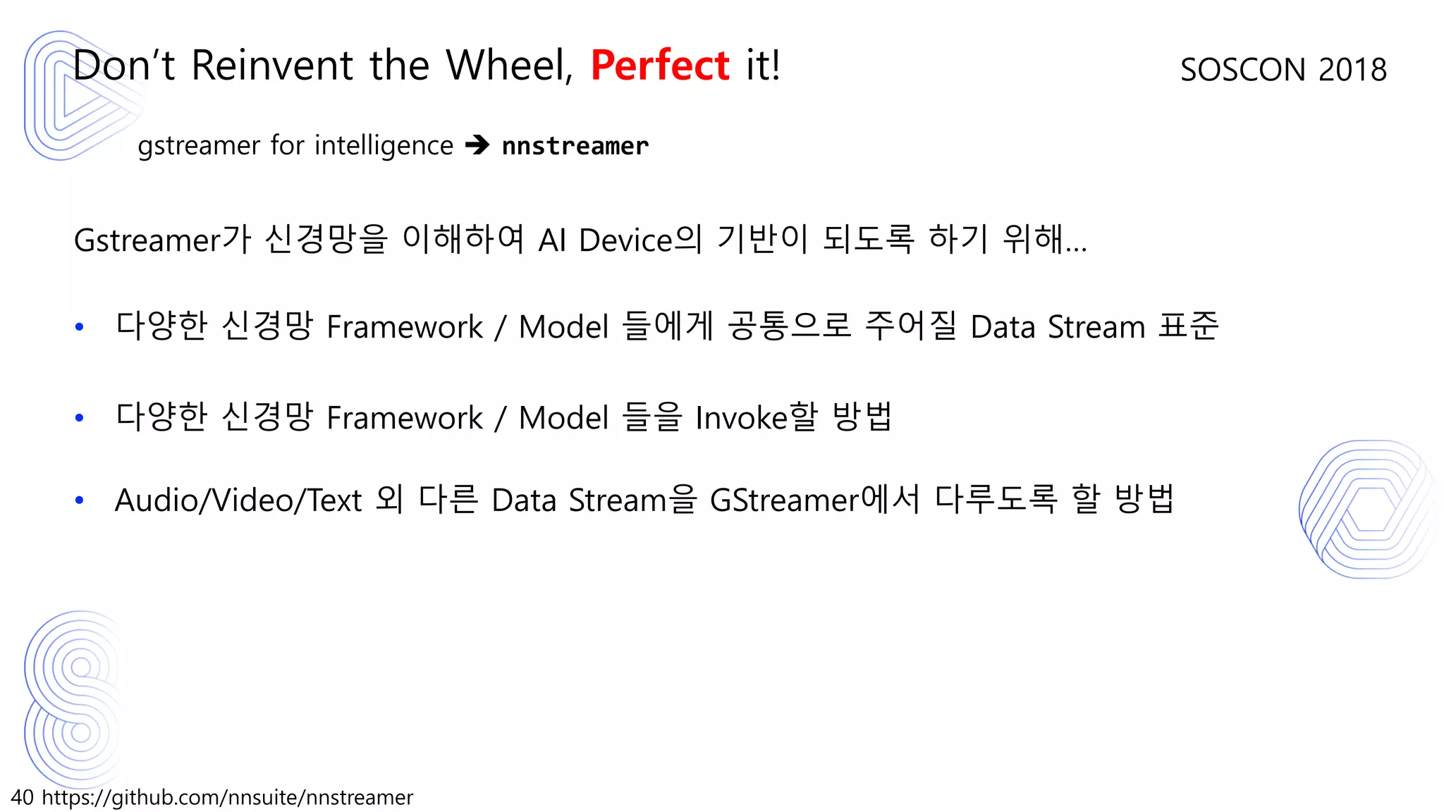 40 https://github.com/nnsuite/nnstreamer
SOSCON 2018
gstreamer for intelligence ➔ nnstreamer
Gstreamer가 신경망을 이해하여 AI Device의 기반이 되도록 하기 위해…
• 다양한 신경망 Framework / Model 들에게 공통으로 주어질 Data Stream 표준
• 다양한 신경망 Framework / Model 들을 Invoke할 방법
• Audio/Video/Text 외 다른 Data Stream을 GStreamer에서 다루도록 할 방법
Don’t Reinvent the Wheel, Perfect it!
 