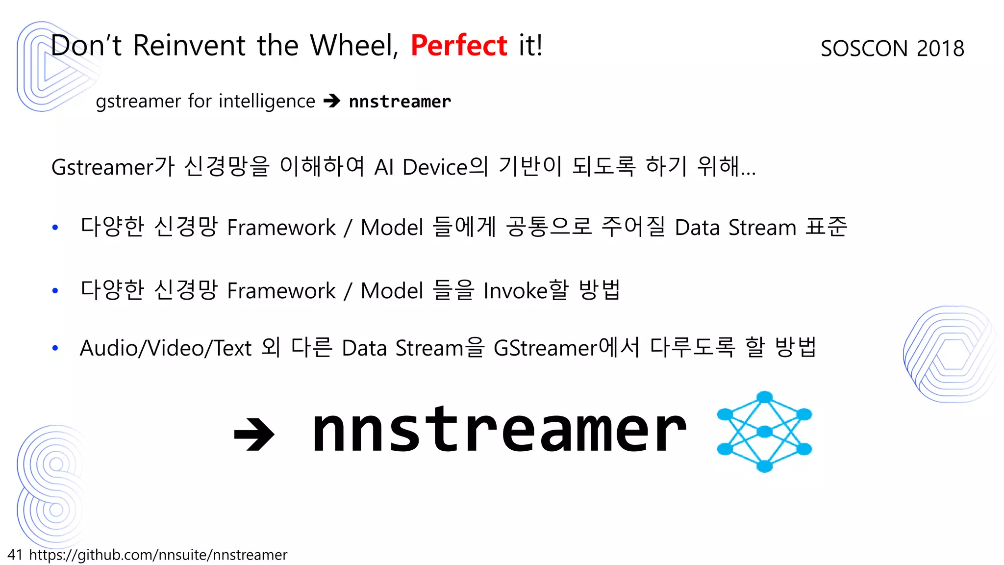 41 https://github.com/nnsuite/nnstreamer
SOSCON 2018
gstreamer for intelligence ➔ nnstreamer
Gstreamer가 신경망을 이해하여 AI Device의 기반이 되도록 하기 위해…
• 다양한 신경망 Framework / Model 들에게 공통으로 주어질 Data Stream 표준
• 다양한 신경망 Framework / Model 들을 Invoke할 방법
• Audio/Video/Text 외 다른 Data Stream을 GStreamer에서 다루도록 할 방법
Don’t Reinvent the Wheel, Perfect it!
➔ nnstreamer
 