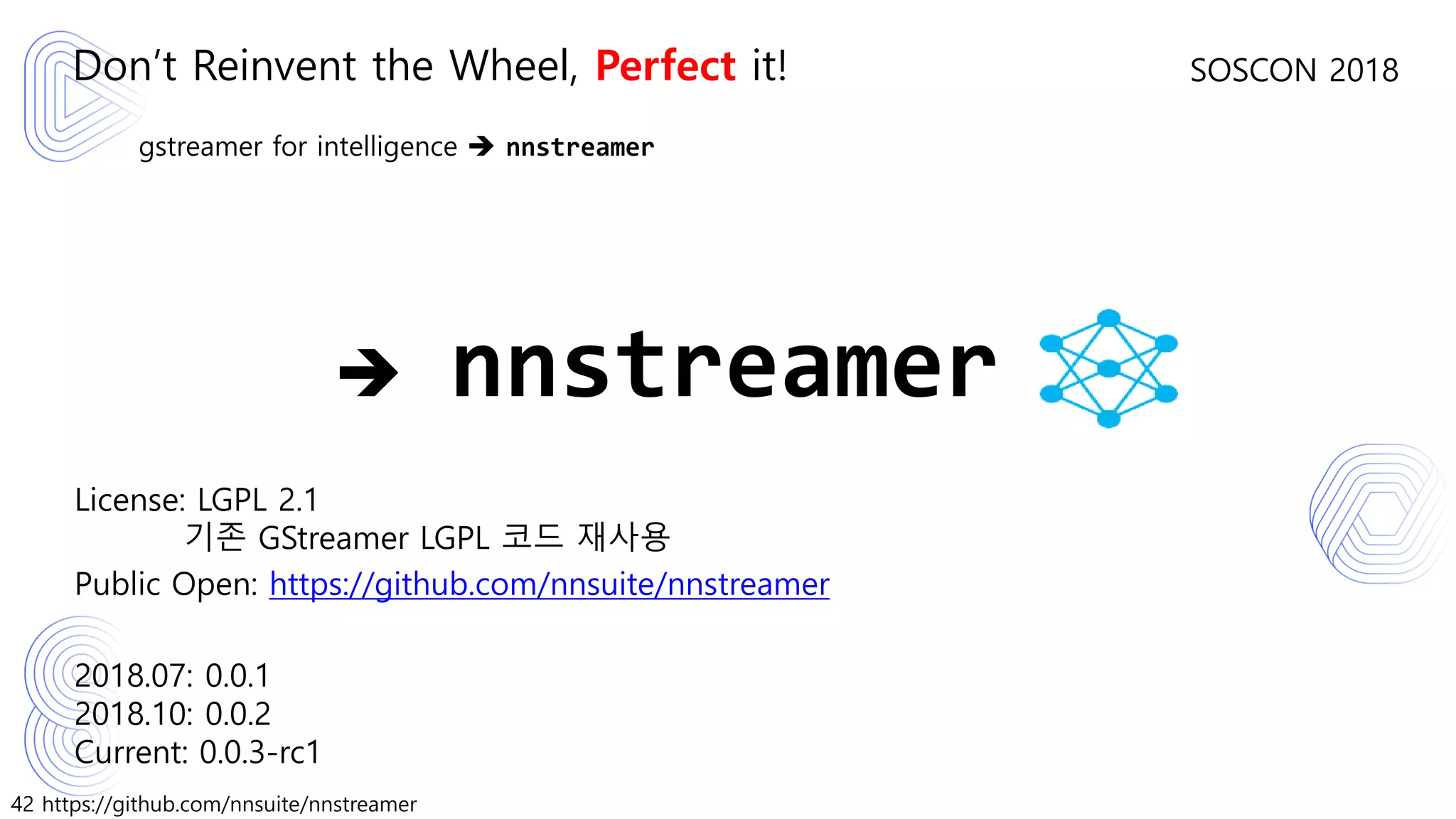 42 https://github.com/nnsuite/nnstreamer
SOSCON 2018
gstreamer for intelligence ➔ nnstreamer
License: LGPL 2.1
기존 GStreamer LGPL 코드 재사용
Public Open: https://github.com/nnsuite/nnstreamer
2018.07: 0.0.1
2018.10: 0.0.2
Current: 0.0.3-rc1
Don’t Reinvent the Wheel, Perfect it!
➔ nnstreamer
 