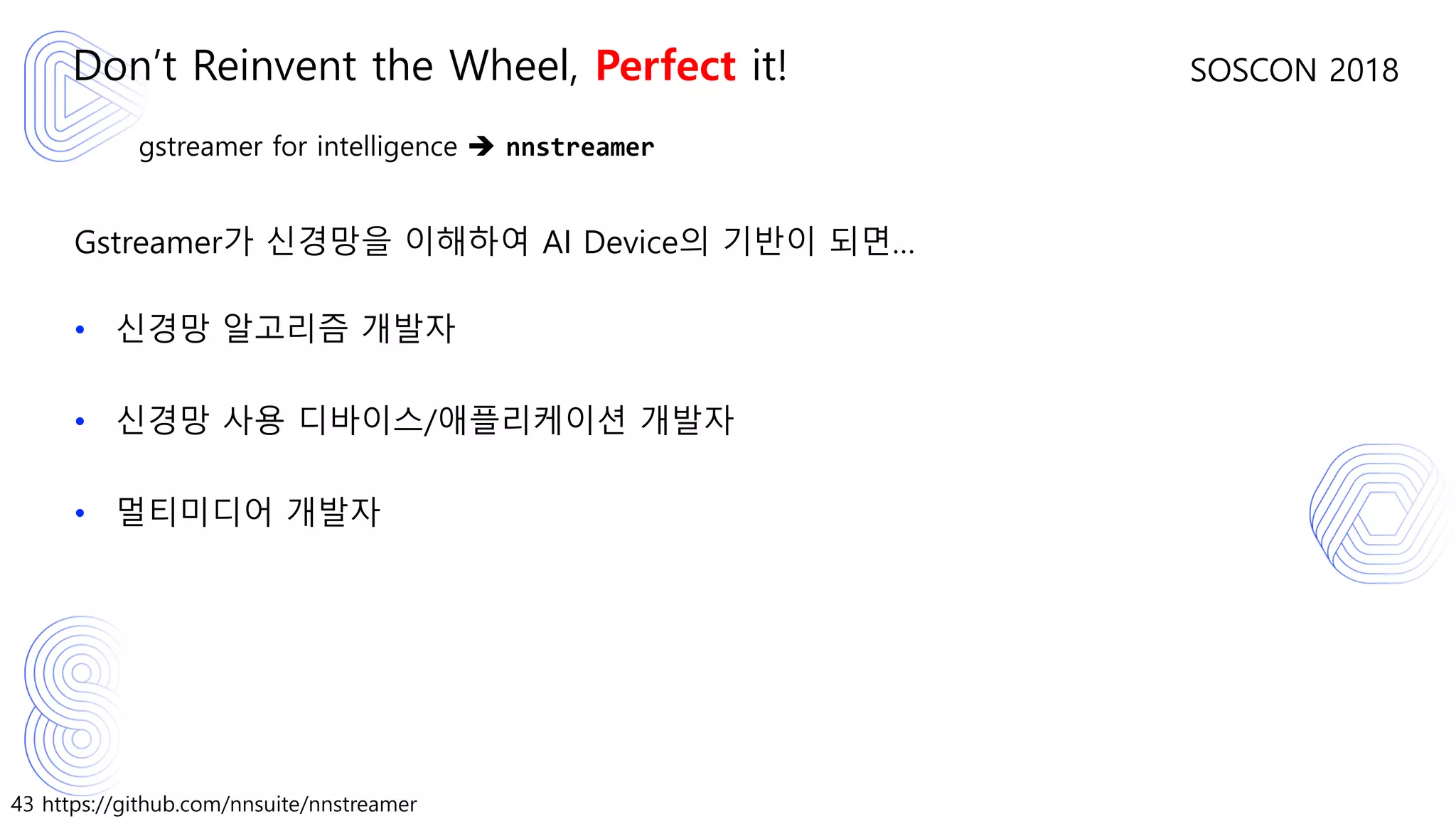 43 https://github.com/nnsuite/nnstreamer
SOSCON 2018
gstreamer for intelligence ➔ nnstreamer
Gstreamer가 신경망을 이해하여 AI Device의 기반이 되면…
• 신경망 알고리즘 개발자
• 신경망 사용 디바이스/애플리케이션 개발자
• 멀티미디어 개발자
Don’t Reinvent the Wheel, Perfect it!
 
