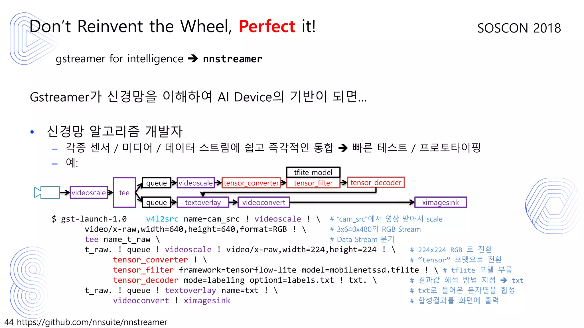 44 https://github.com/nnsuite/nnstreamer
SOSCON 2018
gstreamer for intelligence ➔ nnstreamer
Gstreamer가 신경망을 이해하여 AI Device의 기반이 되면…
• 신경망 알고리즘 개발자
– 각종 센서 / 미디어 / 데이터 스트림에 쉽고 즉각적인 통합 ➔ 빠른 테스트 / 프로토타이핑
– 예:
$ gst-launch-1.0 v4l2src name=cam_src ! videoscale !  # “cam_src”에서 영상 받아서 scale
video/x-raw,width=640,height=640,format=RGB !  # 3x640x480의 RGB Stream
tee name_t_raw  # Data Stream 분기
t_raw. ! queue ! videoscale ! video/x-raw,width=224,height=224 !  # 224x224 RGB 로 전환
tensor_converter !  # “tensor” 포맷으로 전환
tensor_filter framework=tensorflow-lite model=mobilenetssd.tflite !  # tflite 모델 부름
tensor_decoder mode=labeling option1=labels.txt ! txt.  # 결과값 해석 방법 지정 ➔ txt
t_raw. ! queue ! textoverlay name=txt !  # txt로 들어온 문자열을 합성
videoconvert ! ximagesink # 합성결과를 화면에 출력
Don’t Reinvent the Wheel, Perfect it!
videoscale tee
queue
queue
videoscale tensor_converter tensor_filter
tflite model
tensor_decoder
textoverlay videoconvert ximagesink
 