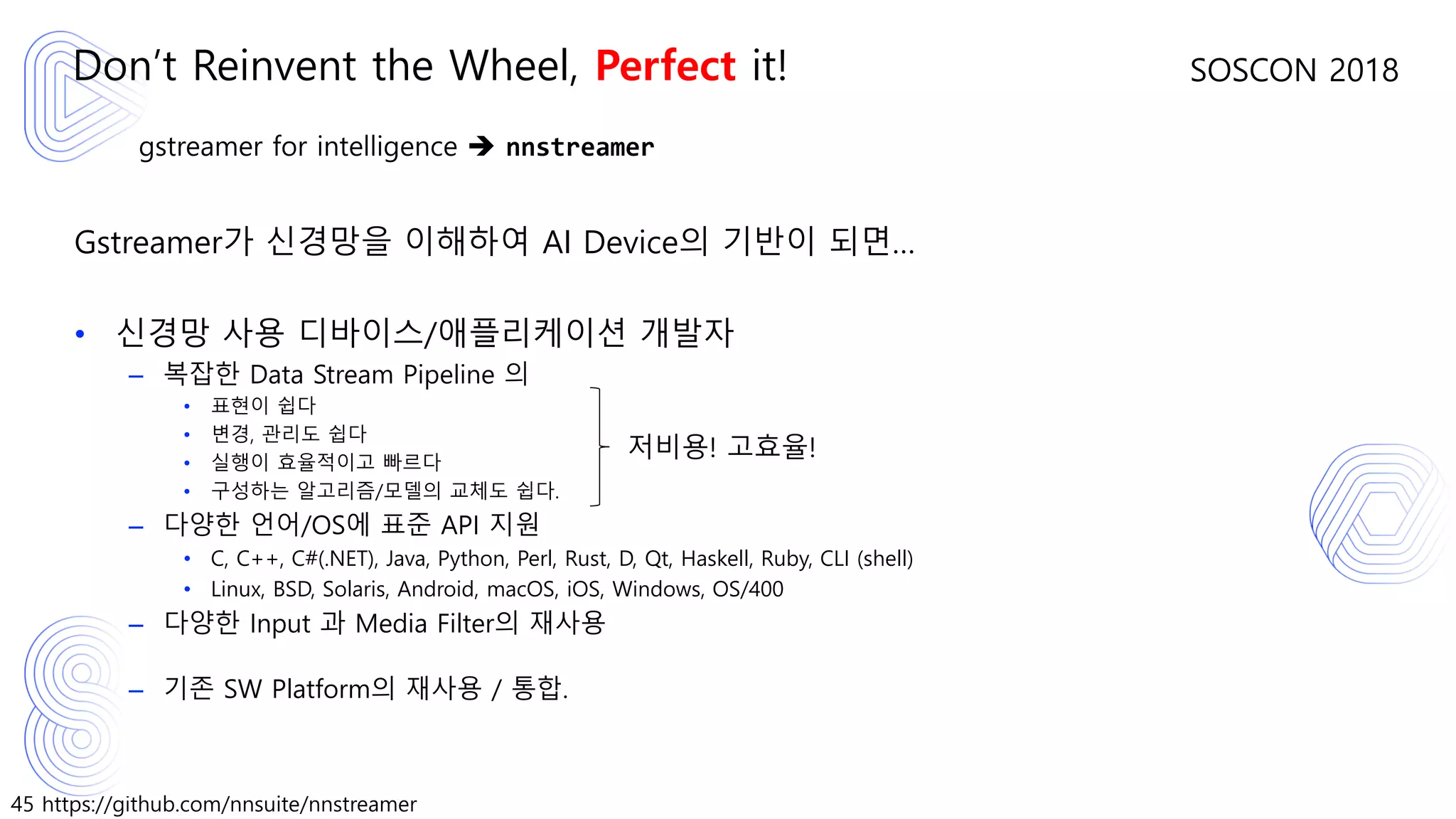 45 https://github.com/nnsuite/nnstreamer
SOSCON 2018
gstreamer for intelligence ➔ nnstreamer
Gstreamer가 신경망을 이해하여 AI Device의 기반이 되면…
• 신경망 사용 디바이스/애플리케이션 개발자
– 복잡한 Data Stream Pipeline 의
• 표현이 쉽다
• 변경, 관리도 쉽다
• 실행이 효율적이고 빠르다
• 구성하는 알고리즘/모델의 교체도 쉽다.
– 다양한 언어/OS에 표준 API 지원
• C, C++, C#(.NET), Java, Python, Perl, Rust, D, Qt, Haskell, Ruby, CLI (shell)
• Linux, BSD, Solaris, Android, macOS, iOS, Windows, OS/400
– 다양한 Input 과 Media Filter의 재사용
– 기존 SW Platform의 재사용 / 통합.
Don’t Reinvent the Wheel, Perfect it!
저비용! 고효율!
 