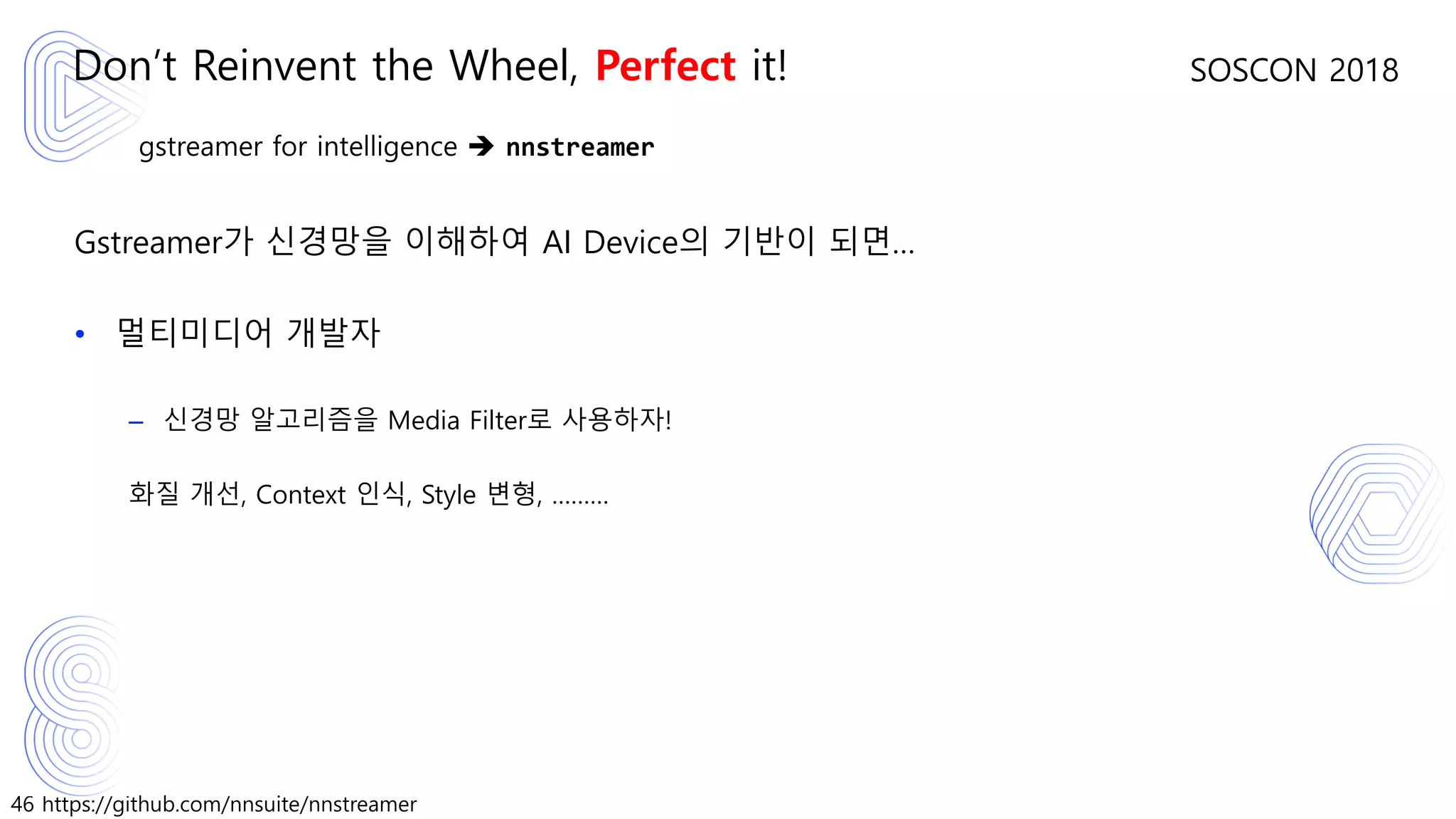 46 https://github.com/nnsuite/nnstreamer
SOSCON 2018
gstreamer for intelligence ➔ nnstreamer
Gstreamer가 신경망을 이해하여 AI Device의 기반이 되면…
• 멀티미디어 개발자
– 신경망 알고리즘을 Media Filter로 사용하자!
화질 개선, Context 인식, Style 변형, ………
Don’t Reinvent the Wheel, Perfect it!
 