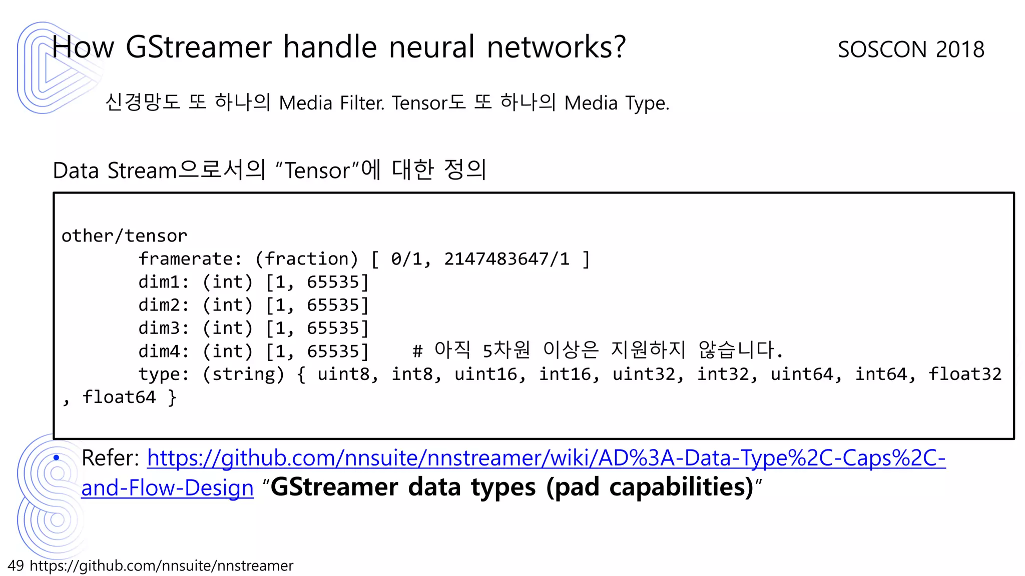 49 https://github.com/nnsuite/nnstreamer
SOSCON 2018
신경망도 또 하나의 Media Filter. Tensor도 또 하나의 Media Type.
Data Stream으로서의 “Tensor”에 대한 정의
• Refer: https://github.com/nnsuite/nnstreamer/wiki/AD%3A-Data-Type%2C-Caps%2C-
and-Flow-Design “GStreamer data types (pad capabilities)”
How GStreamer handle neural networks?
other/tensor
framerate: (fraction) [ 0/1, 2147483647/1 ]
dim1: (int) [1, 65535]
dim2: (int) [1, 65535]
dim3: (int) [1, 65535]
dim4: (int) [1, 65535] # 아직 5차원 이상은 지원하지 않습니다.
type: (string) { uint8, int8, uint16, int16, uint32, int32, uint64, int64, float32
, float64 }
 