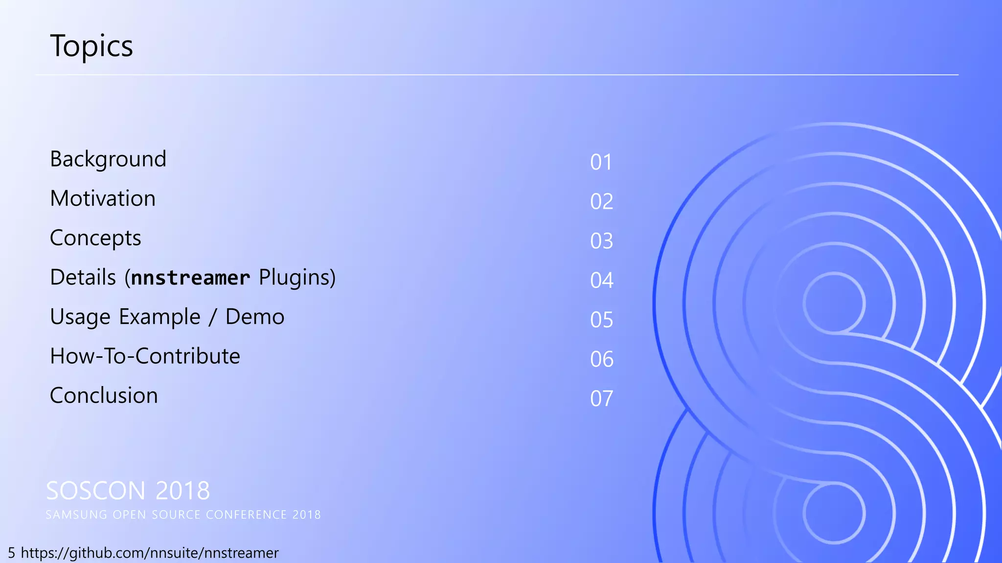5 https://github.com/nnsuite/nnstreamer
SOSCON 2018
SAMSUNG OPEN SOURCE CONFERENCE 2018
Background
Motivation
Concepts
Details (nnstreamer Plugins)
Usage Example / Demo
How-To-Contribute
Conclusion
01
02
03
04
05
06
07
Topics
 