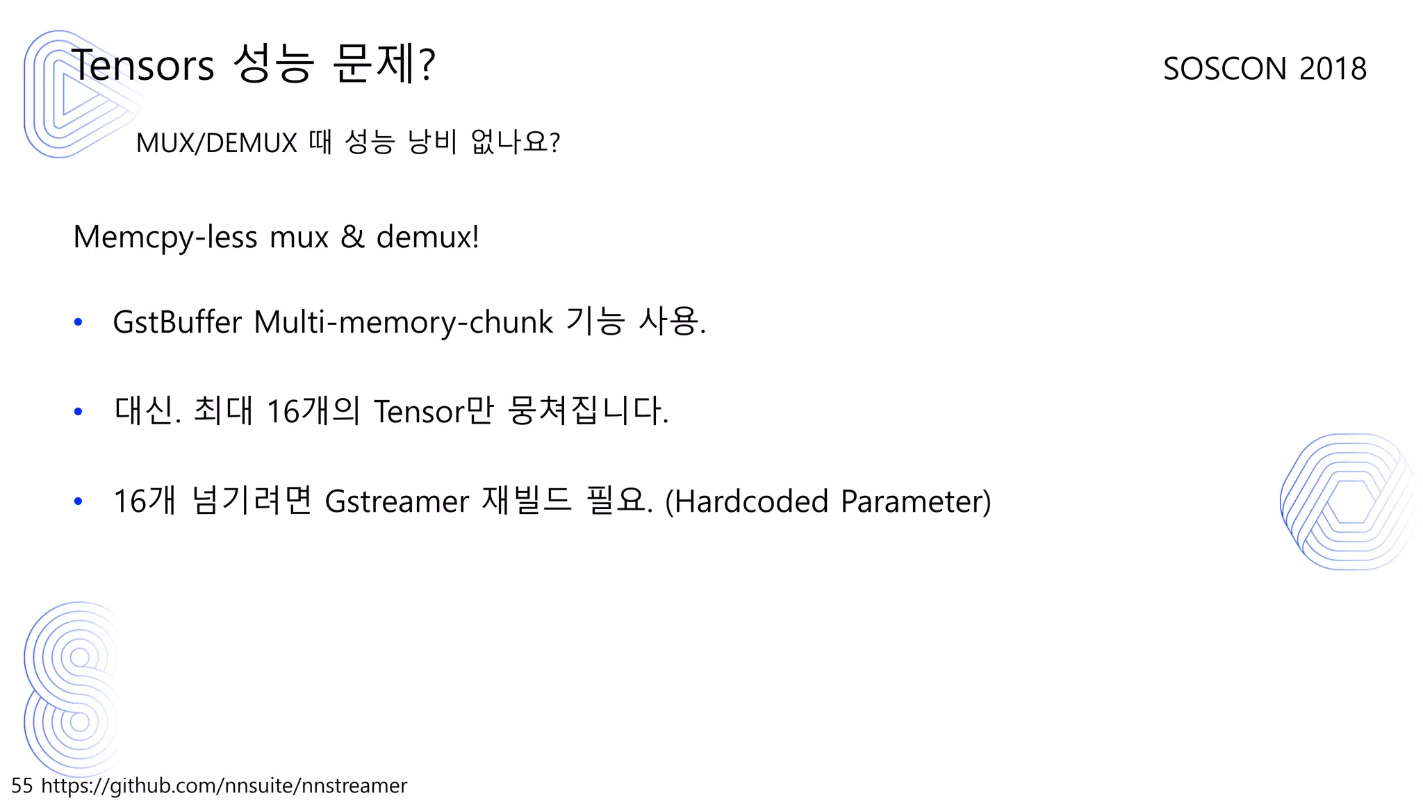 55 https://github.com/nnsuite/nnstreamer
SOSCON 2018
MUX/DEMUX 때 성능 낭비 없나요?
Memcpy-less mux & demux!
• GstBuffer Multi-memory-chunk 기능 사용.
• 대신. 최대 16개의 Tensor만 뭉쳐집니다.
• 16개 넘기려면 Gstreamer 재빌드 필요. (Hardcoded Parameter)
Tensors 성능 문제?
 