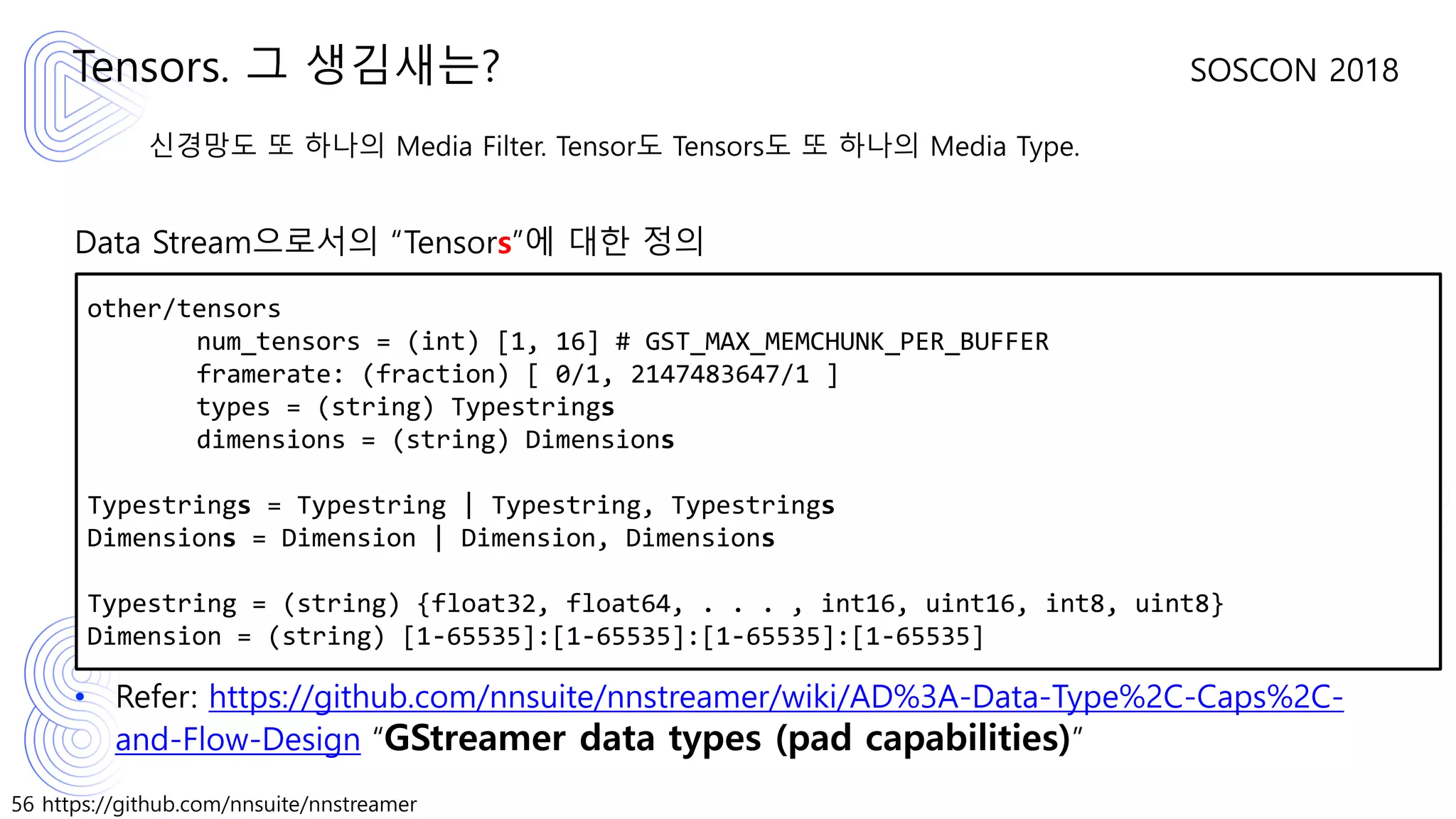 56 https://github.com/nnsuite/nnstreamer
SOSCON 2018
신경망도 또 하나의 Media Filter. Tensor도 Tensors도 또 하나의 Media Type.
Data Stream으로서의 “Tensors”에 대한 정의
• Refer: https://github.com/nnsuite/nnstreamer/wiki/AD%3A-Data-Type%2C-Caps%2C-
and-Flow-Design “GStreamer data types (pad capabilities)”
Tensors. 그 생김새는?
other/tensors
num_tensors = (int) [1, 16] # GST_MAX_MEMCHUNK_PER_BUFFER
framerate: (fraction) [ 0/1, 2147483647/1 ]
types = (string) Typestrings
dimensions = (string) Dimensions
Typestrings = Typestring | Typestring, Typestrings
Dimensions = Dimension | Dimension, Dimensions
Typestring = (string) {float32, float64, . . . , int16, uint16, int8, uint8}
Dimension = (string) [1-65535]:[1-65535]:[1-65535]:[1-65535]
 