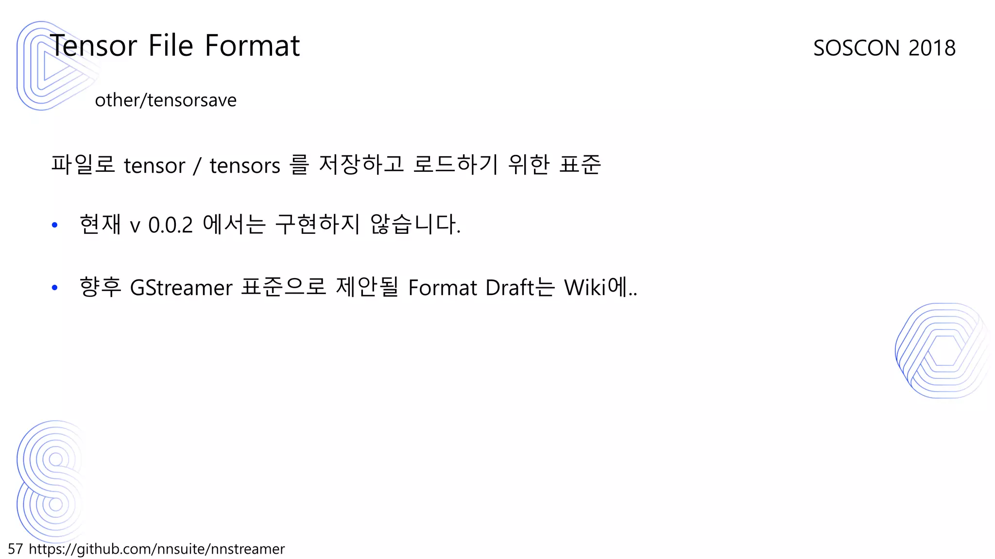 57 https://github.com/nnsuite/nnstreamer
SOSCON 2018
other/tensorsave
파일로 tensor / tensors 를 저장하고 로드하기 위한 표준
• 현재 v 0.0.2 에서는 구현하지 않습니다.
• 향후 GStreamer 표준으로 제안될 Format Draft는 Wiki에..
Tensor File Format
 