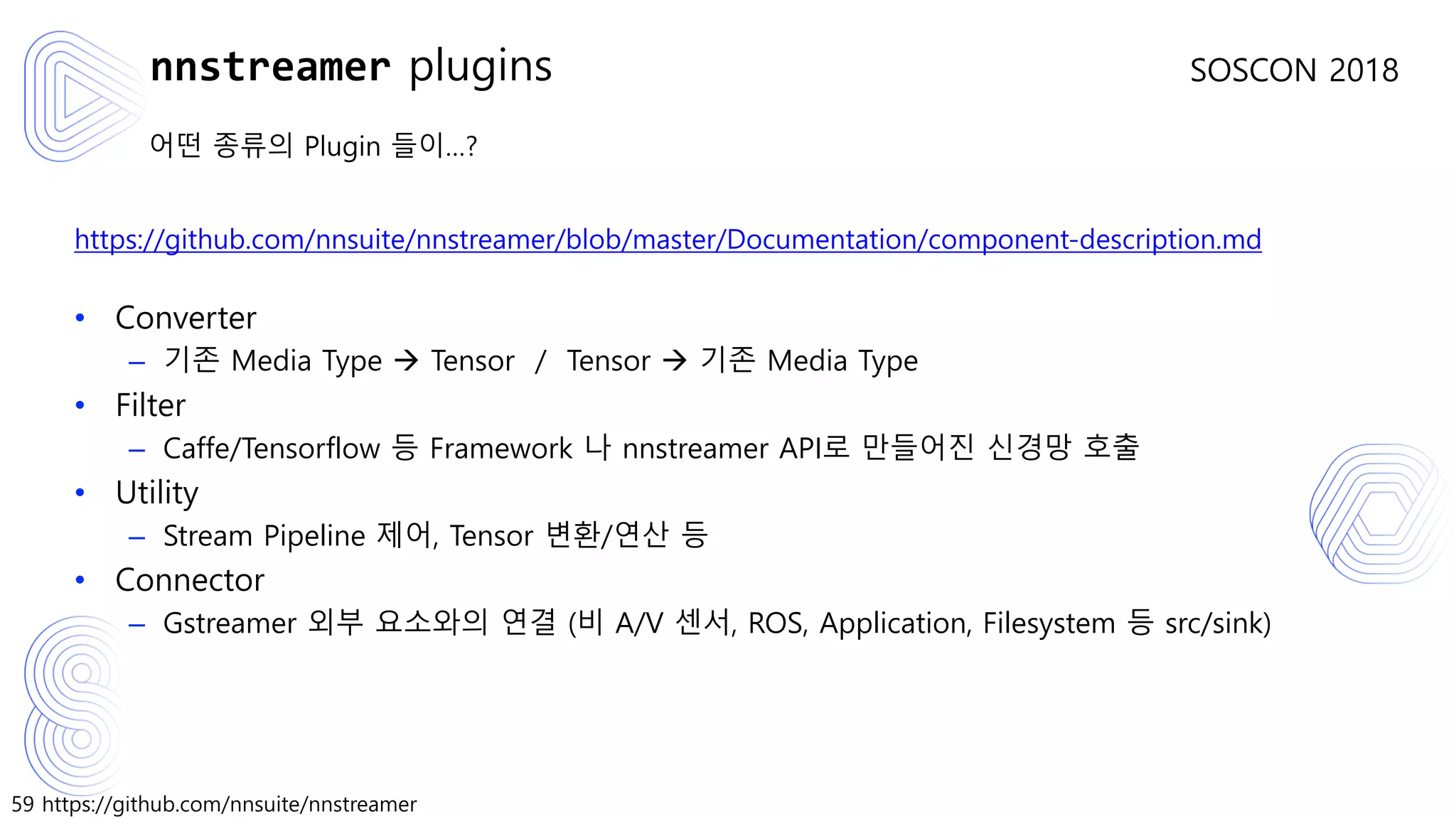 59 https://github.com/nnsuite/nnstreamer
SOSCON 2018
어떤 종류의 Plugin 들이…?
https://github.com/nnsuite/nnstreamer/blob/master/Documentation/component-description.md
• Converter
– 기존 Media Type → Tensor / Tensor → 기존 Media Type
• Filter
– Caffe/Tensorflow 등 Framework 나 nnstreamer API로 만들어진 신경망 호출
• Utility
– Stream Pipeline 제어, Tensor 변환/연산 등
• Connector
– Gstreamer 외부 요소와의 연결 (비 A/V 센서, ROS, Application, Filesystem 등 src/sink)
nnstreamer plugins
 