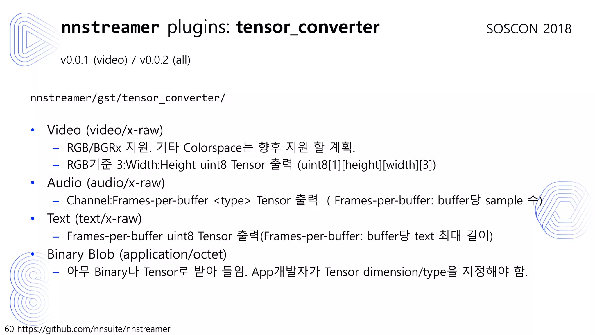 60 https://github.com/nnsuite/nnstreamer
SOSCON 2018
v0.0.1 (video) / v0.0.2 (all)
nnstreamer/gst/tensor_converter/
• Video (video/x-raw)
– RGB/BGRx 지원. 기타 Colorspace는 향후 지원 할 계획.
– RGB기준 3:Width:Height uint8 Tensor 출력 (uint8[1][height][width][3])
• Audio (audio/x-raw)
– Channel:Frames-per-buffer <type> Tensor 출력 ( Frames-per-buffer: buffer당 sample 수)
• Text (text/x-raw)
– Frames-per-buffer uint8 Tensor 출력(Frames-per-buffer: buffer당 text 최대 길이)
• Binary Blob (application/octet)
– 아무 Binary나 Tensor로 받아 들임. App개발자가 Tensor dimension/type을 지정해야 함.
nnstreamer plugins: tensor_converter
 