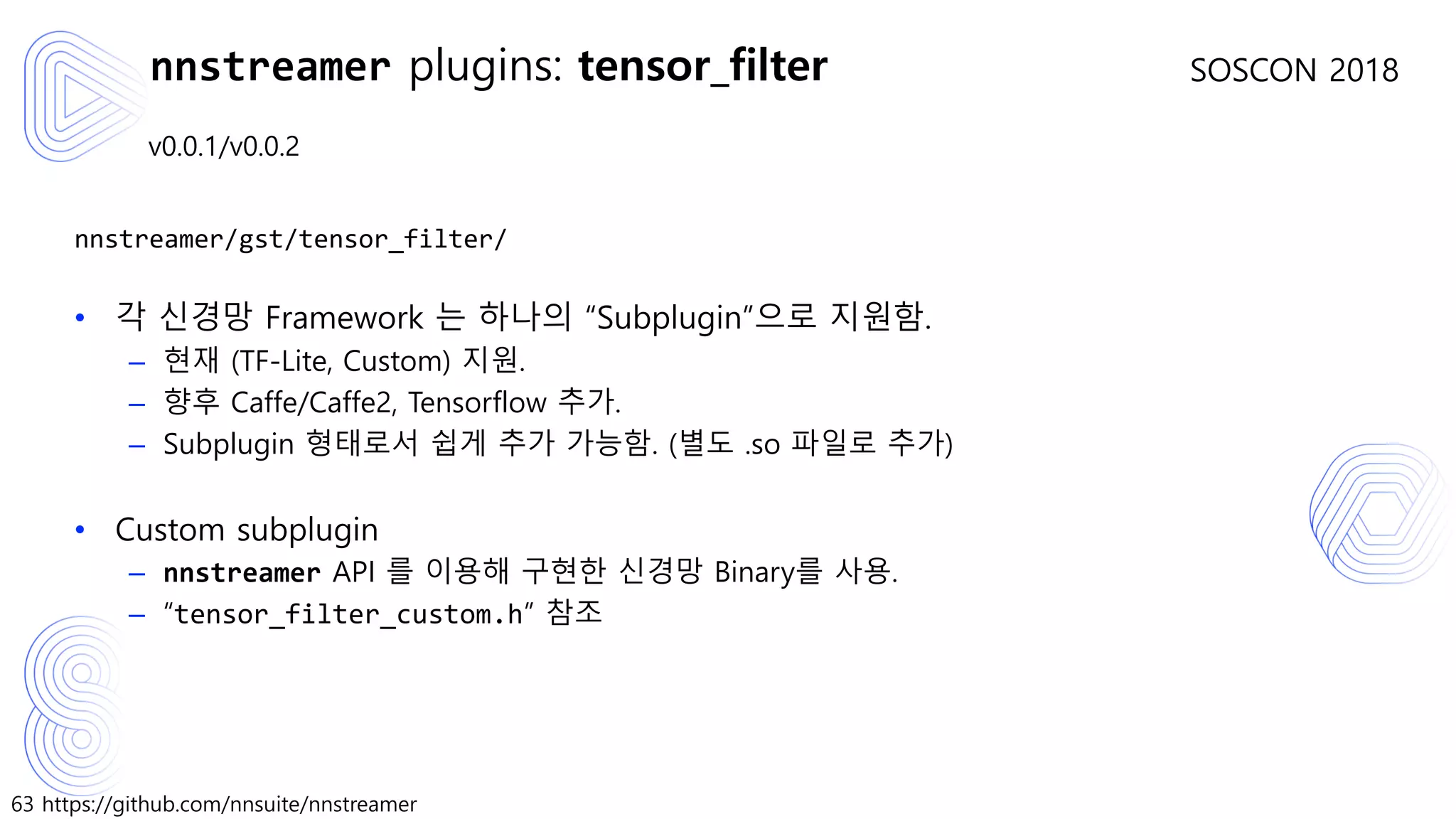 63 https://github.com/nnsuite/nnstreamer
SOSCON 2018
v0.0.1/v0.0.2
nnstreamer/gst/tensor_filter/
• 각 신경망 Framework 는 하나의 “Subplugin”으로 지원함.
– 현재 (TF-Lite, Custom) 지원.
– 향후 Caffe/Caffe2, Tensorflow 추가.
– Subplugin 형태로서 쉽게 추가 가능함. (별도 .so 파일로 추가)
• Custom subplugin
– nnstreamer API 를 이용해 구현한 신경망 Binary를 사용.
– “tensor_filter_custom.h” 참조
nnstreamer plugins: tensor_filter
 