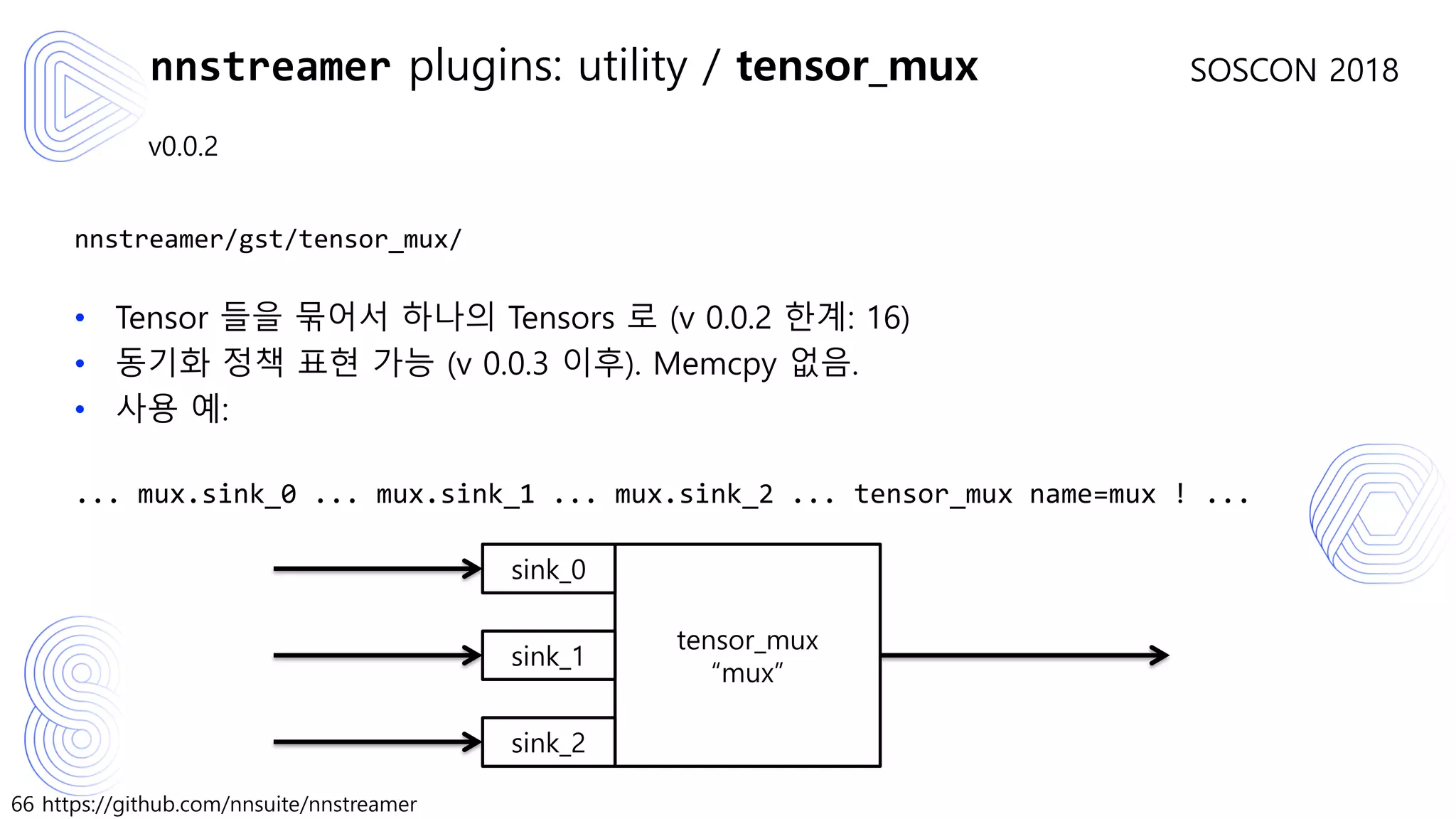 66 https://github.com/nnsuite/nnstreamer
SOSCON 2018
v0.0.2
nnstreamer/gst/tensor_mux/
• Tensor 들을 묶어서 하나의 Tensors 로 (v 0.0.2 한계: 16)
• 동기화 정책 표현 가능 (v 0.0.3 이후). Memcpy 없음.
• 사용 예:
... mux.sink_0 ... mux.sink_1 ... mux.sink_2 ... tensor_mux name=mux ! ...
nnstreamer plugins: utility / tensor_mux
tensor_mux
“mux”
sink_0
sink_1
sink_2
 