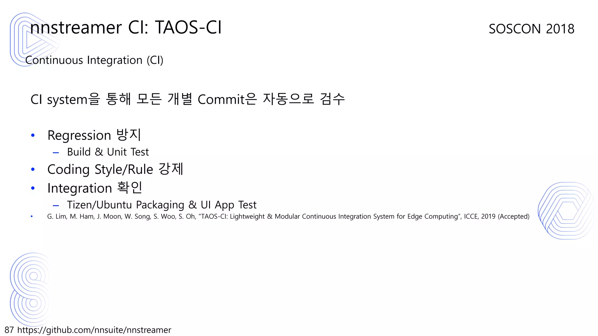 87 https://github.com/nnsuite/nnstreamer
SOSCON 2018
Continuous Integration (CI)
CI system을 통해 모든 개별 Commit은 자동으로 검수
• Regression 방지
– Build & Unit Test
• Coding Style/Rule 강제
• Integration 확인
– Tizen/Ubuntu Packaging & UI App Test
• G. Lim, M. Ham, J. Moon, W. Song, S. Woo, S. Oh, “TAOS-CI: Lightweight & Modular Continuous Integration System for Edge Computing”, ICCE, 2019 (Accepted)
nnstreamer CI: TAOS-CI
 