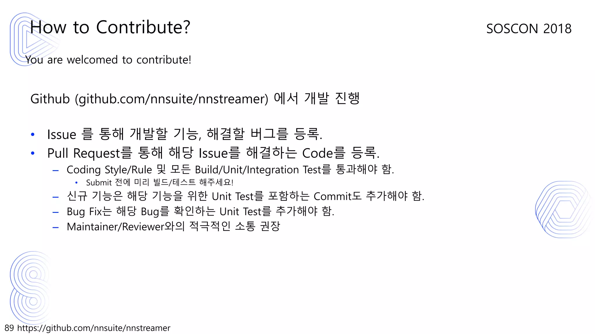 89 https://github.com/nnsuite/nnstreamer
SOSCON 2018
You are welcomed to contribute!
Github (github.com/nnsuite/nnstreamer) 에서 개발 진행
• Issue 를 통해 개발할 기능, 해결할 버그를 등록.
• Pull Request를 통해 해당 Issue를 해결하는 Code를 등록.
– Coding Style/Rule 및 모든 Build/Unit/Integration Test를 통과해야 함.
• Submit 전에 미리 빌드/테스트 해주세요!
– 신규 기능은 해당 기능을 위한 Unit Test를 포함하는 Commit도 추가해야 함.
– Bug Fix는 해당 Bug를 확인하는 Unit Test를 추가해야 함.
– Maintainer/Reviewer와의 적극적인 소통 권장
How to Contribute?
 