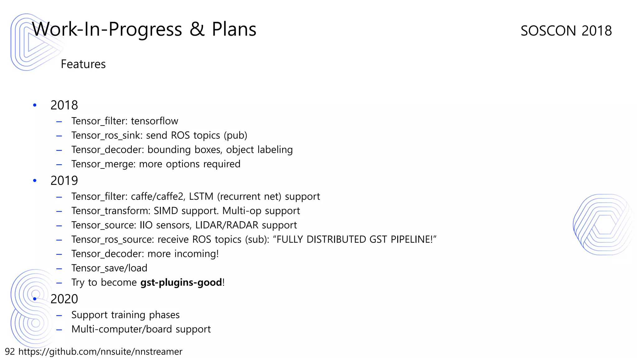 92 https://github.com/nnsuite/nnstreamer
SOSCON 2018
Features
• 2018
– Tensor_filter: tensorflow
– Tensor_ros_sink: send ROS topics (pub)
– Tensor_decoder: bounding boxes, object labeling
– Tensor_merge: more options required
• 2019
– Tensor_filter: caffe/caffe2, LSTM (recurrent net) support
– Tensor_transform: SIMD support. Multi-op support
– Tensor_source: IIO sensors, LIDAR/RADAR support
– Tensor_ros_source: receive ROS topics (sub): “FULLY DISTRIBUTED GST PIPELINE!”
– Tensor_decoder: more incoming!
– Tensor_save/load
– Try to become gst-plugins-good!
• 2020
– Support training phases
– Multi-computer/board support
Work-In-Progress & Plans
 