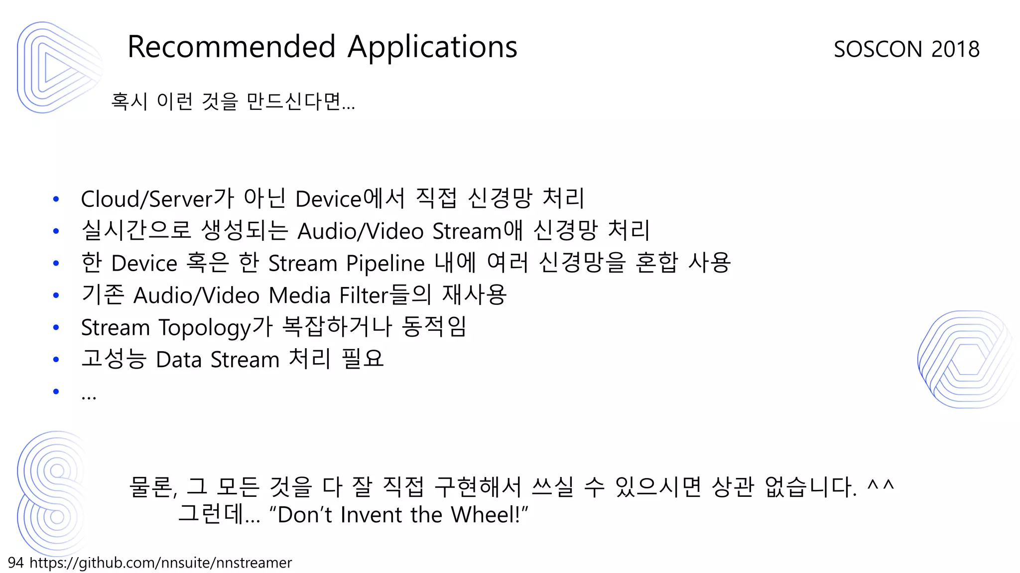 94 https://github.com/nnsuite/nnstreamer
SOSCON 2018
혹시 이런 것을 만드신다면…
• Cloud/Server가 아닌 Device에서 직접 신경망 처리
• 실시간으로 생성되는 Audio/Video Stream애 신경망 처리
• 한 Device 혹은 한 Stream Pipeline 내에 여러 신경망을 혼합 사용
• 기존 Audio/Video Media Filter들의 재사용
• Stream Topology가 복잡하거나 동적임
• 고성능 Data Stream 처리 필요
• …
물론, 그 모든 것을 다 잘 직접 구현해서 쓰실 수 있으시면 상관 없습니다. ^^
그런데… “Don’t Invent the Wheel!”
Recommended Applications
 