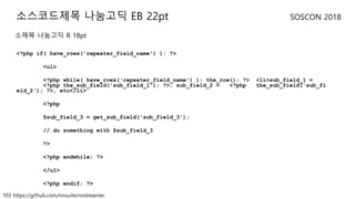 103 https://github.com/nnsuite/nnstreamer
SOSCON 2018
<?php if( have_rows('repeater_field_name') ): ?>
<ul>
<?php while( have_rows('repeater_field_name') ): the_row(); ?> <li>sub_field_1 =
<?php the_sub_field('sub_field_1'); ?>, sub_field_2 = <?php the_sub_field('sub_fi
eld_2'); ?>, etc</li>
<?php
$sub_field_3 = get_sub_field('sub_field_3');
// do something with $sub_field_3
?>
<?php endwhile; ?>
</ul>
<?php endif; ?>
소스코드제목 나눔고딕 EB 22pt
소제목 나눔고딕 R 18pt
 