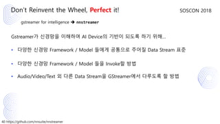 40 https://github.com/nnsuite/nnstreamer
SOSCON 2018
gstreamer for intelligence ➔ nnstreamer
Gstreamer가 신경망을 이해하여 AI Device의 기반이 되도록 하기 위해…
• 다양한 신경망 Framework / Model 들에게 공통으로 주어질 Data Stream 표준
• 다양한 신경망 Framework / Model 들을 Invoke할 방법
• Audio/Video/Text 외 다른 Data Stream을 GStreamer에서 다루도록 할 방법
Don’t Reinvent the Wheel, Perfect it!
 