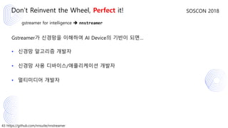 43 https://github.com/nnsuite/nnstreamer
SOSCON 2018
gstreamer for intelligence ➔ nnstreamer
Gstreamer가 신경망을 이해하여 AI Device의 기반이 되면…
• 신경망 알고리즘 개발자
• 신경망 사용 디바이스/애플리케이션 개발자
• 멀티미디어 개발자
Don’t Reinvent the Wheel, Perfect it!
 