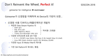 45 https://github.com/nnsuite/nnstreamer
SOSCON 2018
gstreamer for intelligence ➔ nnstreamer
Gstreamer가 신경망을 이해하여 AI Device의 기반이 되면…
• 신경망 사용 디바이스/애플리케이션 개발자
– 복잡한 Data Stream Pipeline 의
• 표현이 쉽다
• 변경, 관리도 쉽다
• 실행이 효율적이고 빠르다
• 구성하는 알고리즘/모델의 교체도 쉽다.
– 다양한 언어/OS에 표준 API 지원
• C, C++, C#(.NET), Java, Python, Perl, Rust, D, Qt, Haskell, Ruby, CLI (shell)
• Linux, BSD, Solaris, Android, macOS, iOS, Windows, OS/400
– 다양한 Input 과 Media Filter의 재사용
– 기존 SW Platform의 재사용 / 통합.
Don’t Reinvent the Wheel, Perfect it!
저비용! 고효율!
 