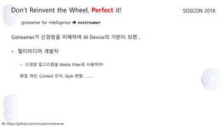 46 https://github.com/nnsuite/nnstreamer
SOSCON 2018
gstreamer for intelligence ➔ nnstreamer
Gstreamer가 신경망을 이해하여 AI Device의 기반이 되면…
• 멀티미디어 개발자
– 신경망 알고리즘을 Media Filter로 사용하자!
화질 개선, Context 인식, Style 변형, ………
Don’t Reinvent the Wheel, Perfect it!
 